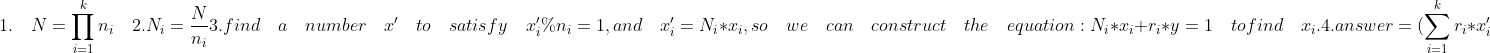 1. \quad N = \prod _{i=1}^{k}n_i\\ \quad 2. N_i = \frac{N}{n_i}\\ 3. find\quad a\quad number\quad x'\quad to\quad satisfy\quad x_i'\%n_i = 1,and\quad x_i'= N_i*x_i,so\quad we\quad can\quad construct\quad the\quad equation: N_i*x_i+r_i*y = 1 \quad to find \quad x_i.\\ 4. answer = (\sum_{i=1}^{k}r_i*x_i')\%N=(\sum_{i=1}^{k}r_i*N_i*x_i)\%N